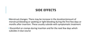 SIDE EFFECTS
•Menstrual changes: There may be increase in the duration/amount of
menstrual bleeding or spotting or light bleeding during the first few days or
months after insertion. These usually subside with symptomatic treatment
• Discomfort or cramps during insertion and for the next few days which
subsides in due course
 