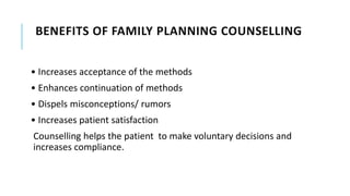 BENEFITS OF FAMILY PLANNING COUNSELLING
• Increases acceptance of the methods
• Enhances continuation of methods
• Dispels misconceptions/ rumors
• Increases patient satisfaction
Counselling helps the patient to make voluntary decisions and
increases compliance.
 