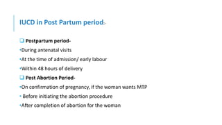 IUCD in Post Partum period:-
 Postpartum period-
•During antenatal visits
•At the time of admission/ early labour
•Within 48 hours of delivery
 Post Abortion Period-
•On confirmation of pregnancy, if the woman wants MTP
• Before initiating the abortion procedure
•After completion of abortion for the woman
 