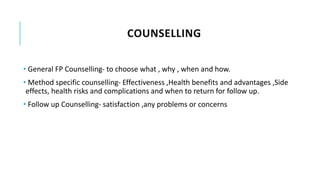 COUNSELLING
• General FP Counselling- to choose what , why , when and how.
• Method specific counselling- Effectiveness ,Health benefits and advantages ,Side
effects, health risks and complications and when to return for follow up.
• Follow up Counselling- satisfaction ,any problems or concerns
 