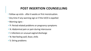 POST INSERTION COUNSELLING
• Follow-up visits - after 6 weeks or first menstruation.
• Any time if any warning sign or if the IUCD is expelled
• Warning signs -
P: Period related problems or pregnancy symptoms
A: Abdominal pain or pain during intercourse
I: Infections or unusual vaginal discharge
N: Not feeling well, fever, chills
S: String problems
 