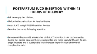 POSTPARTUM IUCD INSERTION WITHIN 48
HOURS OF DELIVERY
•Ask to empty her bladder.
•Abdominal examination- for level and tone
•Insert IUCD using PPIUCD insertion forceps
•Examine the cervix following insertion
•Between 48 hours and6 weeks after birth:IUCD insertion is not recommended
during this period because the uterus is softer and more vascular than in its non-
pregnant state and is susceptible to an increase in perforation and overall
complication rate.
 