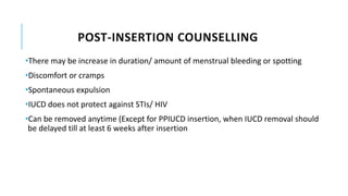 POST-INSERTION COUNSELLING
•There may be increase in duration/ amount of menstrual bleeding or spotting
•Discomfort or cramps
•Spontaneous expulsion
•IUCD does not protect against STIs/ HIV
•Can be removed anytime (Except for PPIUCD insertion, when IUCD removal should
be delayed till at least 6 weeks after insertion
 