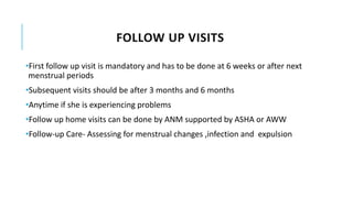 FOLLOW UP VISITS
•First follow up visit is mandatory and has to be done at 6 weeks or after next
menstrual periods
•Subsequent visits should be after 3 months and 6 months
•Anytime if she is experiencing problems
•Follow up home visits can be done by ANM supported by ASHA or AWW
•Follow-up Care- Assessing for menstrual changes ,infection and expulsion
 