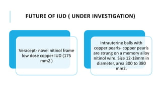 FUTURE OF IUD ( UNDER INVESTIGATION)
Veracept- novel nitinol frame
low dose copper IUD (175
mm2 )
Intrauterine balls with
copper pearls- copper pearls
are strung on a memory alloy
nitinol wire. Size 12-18mm in
diameter, area 300 to 380
mm2.
 