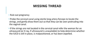 MISSING THREAD
• Rule out pregnancy
• Probe the cervical canal using sterile long artery forceps to locate the
strings, and gently draw them out so that they can be seen protruding into
the vaginal canal.
• If the strings are not located in the cervical canal refer the woman for an
ultrasound (or X ray, if ultrasound is unavailable) to help determine whether
the IUCD is still in place, is malpositioned, or has been expelled.
 