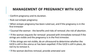 MANAGEMENT OF PREGNANCY WITH IUCD
• Confirm pregnancy and its duration.
• Rule out ectopic pregnancy
• When ectopic pregnancy has been ruled out, and if the pregnancy is in the
first trimester
Counsel the woman - the benefits and risks of removal ,the risk of abortion.
If the woman requests for removal- proceed with immediate removal if the
strings are visible and the pregnancy is in the first trimester.
If the strings are not visible, do an ultrasound to determine whether the
IUCD is still in the uterus or has been expelled. If the IUCD is still in place, do
not try to remove it.
If the woman declines removal, provide antenatal care
 