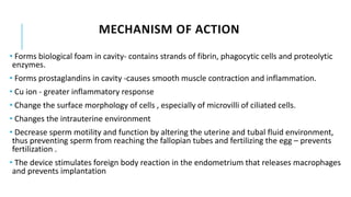 • Forms biological foam in cavity- contains strands of fibrin, phagocytic cells and proteolytic
enzymes.
• Forms prostaglandins in cavity -causes smooth muscle contraction and inflammation.
• Cu ion - greater inflammatory response
• Change the surface morphology of cells , especially of microvilli of ciliated cells.
• Changes the intrauterine environment
• Decrease sperm motility and function by altering the uterine and tubal fluid environment,
thus preventing sperm from reaching the fallopian tubes and fertilizing the egg – prevents
fertilization .
• The device stimulates foreign body reaction in the endometrium that releases macrophages
and prevents implantation
MECHANISM OF ACTION
 