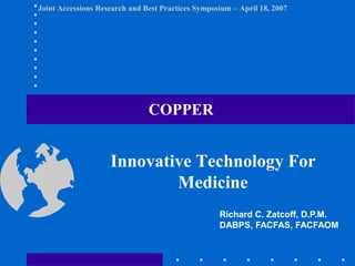 Joint Accessions Research and Best Practices Symposium – April 18, 2007
Innovative Technology For
Medicine
COPPER
Richard C. Zatcoff, D.P.M.
DABPS, FACFAS, FACFAOM
 