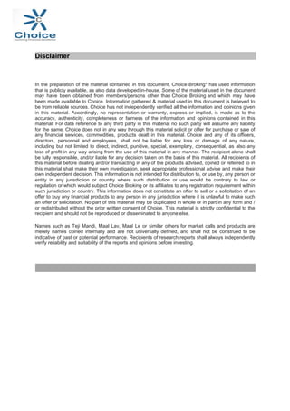 


Disclaimer
In the preparation of the material contained in this document, Choice Broking* has used information
that is publicly available, as also data developed in-house. Some of the material used in the document
may have been obtained from members/persons other than Choice Broking and which may have
been made available to Choice. Information gathered & material used in this document is believed to
be from reliable sources. Choice has not independently verified all the information and opinions given
in this material. Accordingly, no representation or warranty, express or implied, is made as to the
accuracy, authenticity, completeness or fairness of the information and opinions contained in this
material. For data reference to any third party in this material no such party will assume any liability
for the same. Choice does not in any way through this material solicit or offer for purchase or sale of
any financial services, commodities, products dealt in this material. Choice and any of its officers,
directors, personnel and employees, shall not be liable for any loss or damage of any nature,
including but not limited to direct, indirect, punitive, special, exemplary, consequential, as also any
loss of profit in any way arising from the use of this material in any manner. The recipient alone shall
be fully responsible, and/or liable for any decision taken on the basis of this material. All recipients of
this material before dealing and/or transacting in any of the products advised, opined or referred to in
this material shall make their own investigation, seek appropriate professional advice and make their
own independent decision. This information is not intended for distribution to, or use by, any person or
entity in any jurisdiction or country where such distribution or use would be contrary to law or
regulation or which would subject Choice Broking or its affiliates to any registration requirement within
such jurisdiction or country. This information does not constitute an offer to sell or a solicitation of an
offer to buy any financial products to any person in any jurisdiction where it is unlawful to make such
an offer or solicitation. No part of this material may be duplicated in whole or in part in any form and /
or redistributed without the prior written consent of Choice. This material is strictly confidential to the
recipient and should not be reproduced or disseminated to anyone else.
Names such as Teji Mandi, Maal Lav, Maal Le or similar others for market calls and products are
merely names coined internally and are not universally defined, and shall not be construed to be
indicative of past or potential performance. Recipients of research reports shall always independently
verify reliability and suitability of the reports and opinions before investing.








 