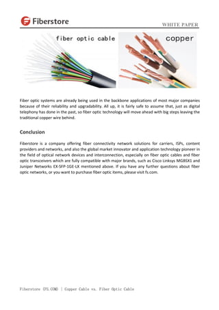 WHITE PAPER
Fiberstore (FS.COM) | Copper Cable vs. Fiber Optic Cable
Fiber optic systems are already being used in the backbone applications of most major companies
because of their reliability and upgradability. All up, it is fairly safe to assume that, just as digital
telephony has done in the past, so fiber optic technology will move ahead with big steps leaving the
traditional copper wire behind.
Conclusion
Fiberstore is a company offering fiber connectivity network solutions for carriers, ISPs, content
providers and networks, and also the global market innovator and application technology pioneer in
the field of optical network devices and interconnection, especially on fiber optic cables and fiber
optic transceivers which are fully compatible with major brands, such as Cisco Linksys MGBSX1 and
Juniper Networks EX-SFP-1GE-LX mentioned above. If you have any further questions about fiber
optic networks, or you want to purchase fiber optic items, please visit fs.com.
 