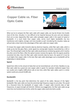 WHITE PAPER
Fiberstore (FS.COM) | Copper Cable vs. Fiber Optic Cable
When we try to compare the fiber optic cable with copper cable, we may be thrown into trouble
most of the time. Actually, it is too difficult to be impartial because the pros and cons between
them are so clear. Apparently, fiber optic cable outweighs copper cable in the aspect of speed or
bandwidth. It is much faster than copper cable, carries much higher bandwidth, has less
interference and is lighter, stronger and more durable as well. Considering this situation, today we
will just take a closer look at the advantages of fiber optic cable over copper cable.
It’s known the copper cable transmits data by electrical impulses, while fiber optic cable, which is
made up by hair-like glass fibers, sends signals by carrying light impulses transmitted by a LED or
laser. The infrared light inside the fiber optic cable would bounce at blistering speeds until it reaches
the other end of the fibers. After the optical receiver receives the signals, then the signals would be
converted into data. Since the fiber optic cable transmits data by lasers, the speed of it must be
much higher than copper cable. In this text, fiber optic cable advantages such as bandwidth will be
talked about in details below.
Speed
Speed here refers to the amount of data that can be transmitted per unit of time. Needless to say,
fiber optic cable has a great win over copper cable in speed. For example, traditional copper lines
can usually carry roughly 3,000 phone calls at one time, while fiber optic cables used in a similar
system could carry around 31,000 calls.
Bandwidth
Bandwidth is the key point that determines the speed of the cables. Because of the higher
bandwidth, fiber optic cable can have the extremely high frequency ranges to carry data. This would
be a thousand times the bandwidth of copper cable. If copper cable transmits data at high
frequencies, its signal strength will diminish. Without any exaggeration, the fiber optic cable can go
more than one hundred times further, while the copper cable could only hold a candle.
Copper Cable vs. Fiber
Optic Cable
 