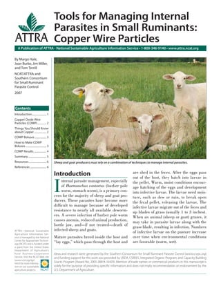 Tools for Managing Internal
                                            Parasites in Small Ruminants:
                                            Copper Wire Particles
    A Publication of ATTRA - National Sustainable Agriculture Information Service • 1-800-346-9140 • www.attra.ncat.org


By Margo Hale,
Joan Burke, Jim Miller,
and Tom Terrill
NCAT/ATTRA and
Southern Consortium
for Small Ruminant
Parasite Control
2007



Contents
Introduction ..................... 1
Copper Oxide Wire
Particles (COWP) ............. 2
Things You Should Know
about Copper .................. 2
COWP Boluses ................. 3
How to Make COWP
Boluses ............................... 3
COWP Results .................. 4
Summary ........................... 5
Resources .......................... 6      Sheep and goat producers must rely on a combination of techniques to manage internal parasites.
References ........................ 6

                                            Introduction                                              are shed in the feces. After the eggs pass



                                            I
                                                                                                      out of the host, they hatch into larvae in
                                                 nternal parasite management, especially              the pellet. Warm, moist conditions encour-
                                                 of Haemonchus contortus (barber pole                 age hatching of the eggs and development
                                                 worm, stomach worm), is a primary con-               into infective larvae. The larvae need mois-
                                            cern for the majority of sheep and goat pro-              ture, such as dew or rain, to break open
                                            ducers. These parasites have become more                  the fecal pellet, releasing the larvae. The
                                            difﬁcult to manage because of developed                   infective larvae migrate out of the feces and
                                            resistance to nearly all available deworm-                up blades of grass (usually 1 to 3 inches).
                                            ers. A severe infection of barber pole worm               When an animal (sheep or goat) grazes, it
                                            causes anemia, reduced animal production,                 may take in parasite larvae along with the
                                            bottle jaw, and—if not treated—death of                   grass blade, resulting in infection. Numbers
                                            infected sheep and goats.
ATTRA—National Sustainable
Agriculture Information Ser-
                                                                                                      of infective larvae on the pasture increase
vice is managed by the National             Mature parasites breed inside the host and                over time when environmental conditions
Center for Appropriate Technol-
ogy (NCAT) and is funded under
                                            “lay eggs,” which pass through the host and               are favorable (warm, wet).
a grant from the United States
Department of Agriculture’s
Rural Business- Cooperative                 Ideas and research were generated by the Southern Consortium for Small Ruminant Parasite Control (www.scsrpc.org)
Service. Visit the NCAT Web site            and funding support for this work was provided by USDA, CSREES, Integrated Organic Program, and Capacity Building
(www.ncat.org/agri.
html) for more informa-
                                            Grants Program (Award No. 2005-38814-16429). Mention of trade names or commercial products in this manuscript is
tion on our sustainable                     solely for the purpose of providing speciﬁc information and does not imply recommendation or endorsement by the
agriculture projects.                       U.S. Department of Agriculture.
 
