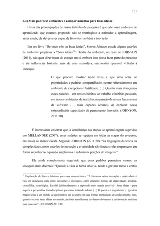101
6.4) Mais padrões: ambientes e comportamentos para boas idéias
Umas das preocupações de nosso trabalho de pesquisa é que este novo ambiente de
aprendizado que estamos propondo não se restringisse a estimular a aprendizagem,
antes ainda, ele deveria ser capaz de fomentar também a inovação.
Em seu livro ―De onde vêm as boas ideias‖, Steven Johnson estuda alguns padrões
de ambiente propícios a ―boas ideias31
‖. Tratar do ambiente, no caso de JOHNSON
(2011), não quer dizer tratar do espaço em si, embora isso possa fazer parte do processo
e até influenciar bastante, mas de uma atmosfera, um modus operandi voltado à
inovação.
O que procuro mostrar neste livro é que uma série de
propriedades e padrões compartilhados ocorre reiteradamente em
ambiente de excepcional fertilidade. [...] Quanto mais abraçamos
esses padrões – em nossos hábitos de trabalho e hobbies pessoais,
em nossos ambientes de trabalho, no projeto de novas ferramentas
de software - , mais capazes seremos de explorar nossa
extraordinária capacidade de pensamento inovador. (JOHNSON,
2011:20)
É interessante observar que, à semelhança das etapas de aprendizagem sugeridas
por MELLANDER (2007), esses padrões se repetem em todas as etapas do processo,
em maior ou menor escala. Segundo JOHNSON (2011:20), ―na linguagem da teoria da
complexidade, esses padrões de inovação e criatividade são fractais: eles reaparecem em
forma reconhecível quando ampliamos e reduzimos porções de imagens.‖
Ele ainda complementa sugerindo que esses padrões permeiam mesmo as
situações mais diversas: ―Quando a vida se torna criativa, tende a gravitar rumo a certos
31
Explicação de Steven Johnson para essa nomenclatura: ―A literatura sobre inovação e criatividade é
rica em distinções sutis entre inovações e invenções, entre diferente formas de criatividade: artística,
cientifífica, tecnológica. Escolhi deliberadamente a expressão mais ampla possível – boas ideias – para
sugerir a perspectiva transdisciplinar que estou tentando adotar. [...] O poeta e o engenheiro [...] podem
parecer estar a um milhão de quilômetros um do outro em suas formas particulares de conhecimento, mas,
quando trazem boas idéias ao mundo, padrões semelhantes de desenvolvimento e colaboração moldam
esse processo‖. (JOHNSON,2011:24)
 