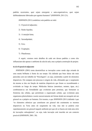 102
padrões recorrentes, quer sejam emergente e auto-organizativos, quer sejam
deliberadamente fabricados por agentes humanos‖ (JOHNSON, 2011:21).
JOHNSON (2011) estabelece sete padrões ao todo:
1) O possível adjacente;
2) Redes líquidas;
3) A intuição lenta;
4) Serendipidade;
5) Erro;
6) Exaptação;
7) Plataformas.
A seguir, veremos mais detalhes de cada um desses padrões e como eles
influenciam não apenas o ambiente da sala de aula, mas a própria construção do projeto.
6.4.1) O possível adjacente
JOHNSON (2001) tenta desmistificar as inovações como sendo algo oriundo de
uma mente brilhante à frente de seu tempo. Ele defende que boas ideias são mais
parecidas com um trabalho de ―bricolagem‖, ou seja, construídas a partir de elementos
disponíveis. Ele compara este processo à origem da vida, afirmando que o surgimento
da mesma se deu em função de matérias disponíveis que foram se recombinando e
evoluindo ao longo do tempo. Moléculas básicas (amoníaco, metano, água, etc.)
combinaram-se em formaldeído que evoluíram para proteínas, que formaram as
fronteiras das células, que permitiram a organização celular, que evoluíram para
organismos pluricelulares e assim sucessivamente até formar desde um mosquito até um
girassol ou o próprio ser humano. Em resumo, o que JOHNSON (2011) defende é que
―os elementos atômicos que constituem um girassol são exatamente os mesmos
disponíveis na Terra antes do surgimento da vida, mas não se poderia criar
espontaneamente um girassol naquele ambiente por que ele se baseia em toda uma série
de inovações subseqüentes‖, ou seja, toda inovação está inserida em um contexto
possível (JOHNSON, 2001: 30).
 
