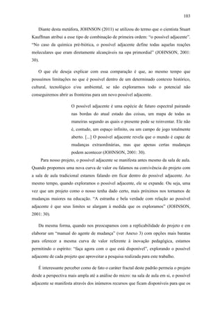 103
Diante desta metáfora, JOHNSON (2011) se utilizou do termo que o cientista Stuart
Kauffman atribui a esse tipo de combinação de primeira ordem: ―o possível adjacente‖.
―No caso da química pré-biótica, o possível adjacente define todas aquelas reações
moleculares que eram diretamente alcançáveis na opa primordial‖ (JOHNSON, 2001:
30).
O que ele deseja explicar com essa comparação é que, ao mesmo tempo que
possuímos limitações no que é possível dentro de um determinado contexto histórico,
cultural, tecnológico e/ou ambiental, se não explorarmos todo o potencial não
conseguiremos abrir as fronteiras para um novo possível adjacente.
O possível adjacente é uma espécie de futuro espectral pairando
nas bordas do atual estado das coisas, um mapa de todas as
maneiras segundo as quais o presente pode se reinventar. Ele não
é, contudo, um espaço infinito, ou um campo de jogo totalmente
aberto. [...] O possível adjacente revela que o mundo é capaz de
mudanças extraordinárias, mas que apenas certas mudanças
podem acontecer (JOHNSON, 2001: 30).
Para nosso projeto, o possível adjacente se manifesta antes mesmo da sala de aula.
Quando propomos uma nova curva de valor ou falamos na convivência do projeto com
a sala de aula tradicional estamos falando em ficar dentro do possível adjacente. Ao
mesmo tempo, quando exploramos o possível adjacente, ele se expande. Ou seja, uma
vez que um projeto como o nosso tenha dado certo, mais próximos nos tornamos de
mudanças maiores na educação. ―A estranha e bela verdade com relação ao possível
adjacente é que seus limites se alargam à medida que os exploramos‖ (JOHNSON,
2001: 30).
Da mesma forma, quando nos preocupamos com a replicabilidade do projeto e em
elaborar um ―manual do agente de mudança‖ (ver Anexo 3) com opções mais baratas
para oferecer a mesma curva de valor referente à inovação pedagógica, estamos
permitindo o espírito: ―faça agora com o que está disponível‖, explorando o possível
adjacente de cada projeto que aproveitar a pesquisa realizada para este trabalho.
É interessante perceber como de fato o caráter fractal deste padrão permeia o projeto
desde a perspectiva mais ampla até a análise do micro: na sala de aula em si, o possível
adjacente se manifesta através dos inúmeros recursos que ficam disponíveis para que os
 