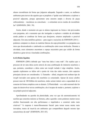 104
alunos recombinem da forma que julgarem adequada. Segundo o autor, os melhores
ambientes para inovar são aqueles que se propõem a ―ajudar seus habitantes a explorar o
possível adjacente, porque apresentam uma amostra ampla e diversa de peças
sobressalentes – mecânicas ou conceituais – e estimulam novos modos de recombiná-
las‖ (JOHNSON, 2001: 39).
Assim, desde o momento em que os alunos ingressam na Arena e são provocados
com perguntas, até o momento que são instigados a explorar o módulo de atividades
aonde podem se combinar da forma que desejarem, estamos ampliando o possível
adjacente. Em uma metáfora química – para seguir o raciocínio de JOHNSON (2011) –
podemos comparar os alunos às matérias básicas da sopa primordial e as perguntas aos
raios que desencadearão e catalisarão as combinações entre essas moléculas. Durante a
atividade, esses elementos encontram o espaço necessário para que colidir de forma
aleatória e gerar novas e inusitadas combinações.
6.4.2) Redes líquidas
JOHNSON (2001) defende que ―uma boa ideia é uma rede‖. Ele explica que o
processo de ter uma ideia ocorre através de uma combinação de inúmeros neurônios e
que, portanto, considerar a ideia como um insight isolado é algo simplista. Assim,
quando exploramos as idéias sob o ponto de vista das redes neurais, dois aspectos
principais devem ser considerados: 1) Tamanho - afinal, ninguém terá nenhum tipo de
insight inovador com apenas três neurônios se conectando. Apesar de nosso cérebro
possuir mais de 100 bilhões de neurônios, todos seriam inúteis sem a capacidade de se
conectar de forma complexa com os demais. 2) Plasticidade – se a rede neuronal não for
capaz de desenvolver novas combinações, ela é incapaz de mudar e, portanto, explorar o
seu próprio possível adjacente.
Aprofundando na questão da plasticidade, uma vez que ela automaticamente irá
auxiliar que conexões maiores se formem, cabe a questão: como podemos manter nosso
cérebro funcionando em alta performance e impelindo-o a construir redes mais
criativas? ―A resposta é maravilhosamente fractal: para tornar nossa mente mais
inovadora, temos de inseri-la em ambientes que compartilhem daquele mesmo tipo
característico de rede‖ (JOHNSON, 2011:43).
 