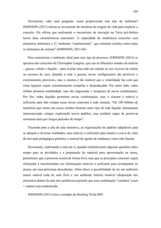 105
Novamente, cabe uma pergunta: como proporcionar este tipo de ambiente?
JOHNSON (2011) utiliza-se novamente da metáfora da origem da vida para explicar o
conceito. Ele afirma que analisando o mecanismo de inovação na Terra pré-biótica
temos duas características marcantes: 1) capacidade de estabelecer conexões com
elementos diferentes e 2) ―ambiente ―randomizante‖, que estimula colisões entre todos
os elementos do sistema‖ (JOHNSON, 2011:46).
Para caracterizar o ambiente ideal para este tipo de processo, JOHNSON (2011) se
apropria dos conceitos de Christopher Langton, que usa os diferentes estados da matéria
– gasoso, sólido e líquido – para avaliar uma rede em relação ao seu excesso de ordem
ou excesso de caos. Quando a rede é gasosa, novas configurações são possíveis e
extremamente prováveis, mas o sistema é tão instável que a volatilidade faz com que
essas ligações sejam constantemente rompidas e despedaçadas. Por outro lado, redes
sólidas possuem estabilidade, mas são engessadas e incapazes de novas combinações.
Por fim, redes líquidas permitem novas combinações, mas o sistema é estável o
suficiente para não romper essas novas conexões a todo instante. ―Os 100 bilhões de
neurônios que temos em nosso cérebro formam outro tipo de rede líquida: densamente
interconectada, sempre explorando novos padrões, mas também capaz de preservar
estruturas úteis por longos períodos de tempo‖.
Trazendo para a sala de aula interativa, as organizações de padrões adaptáveis para
se adequar a diversas realidades, mas estáveis o suficiente para manter a curva de valor
da inovação pedagógica pulsante, o manual do agente de mudança é uma rede líquida.
Novamente, explorando a aula em si, quando estabelecemos algumas questões sobre
tempo para as atividades e a preparação do material para apresentação na arena,
permitimos que o processo ocorra de forma livre, mas que as principais conexões sejam
reforçadas e transformadas em informações estáveis o suficiente para acompanhar os
alunos em suas próximas descobertas. Além disso, a possibilidade de ter um ambiente
macro estável (sala de aula fixa) e um ambiente interior mutável (disposição dos
elementos dentro da sala são cambiáveis) permite que essa combinação ―caórdica‖ (caos
+ ordem) seja estabelecida.
JOHNSON (2011) cita o exemplo do Building 20 do MIT:
 