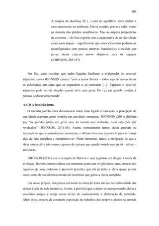 106
A mágica do Building 20 [...] está no equilíbrio entre ordem e
caos encontrado no ambiente. Havia paredes, portas e salas, como
na maioria dos prédios acadêmicos. Mas as origens temporárias
da estrutura – ela fora erguida com a expectativa de ser derrubada
cinco anos depois – significavam que esses elementos podiam ser
reconfigurados com poucos entraves burocráticos à medida que
novas ideias criavam novos objetivos para os espaços
(JOHNSON, 2011:57)
Por fim, cabe ressaltar que redes líquidas facilitam a exploração do possível
adjacente, como JOHNSON coloca: ―com a maior fluidez – todas aquelas novas ideias
se esbarrando em salas que se expandem e se contraem [...]. Explorar o possível
adjacente pode ser tão simples quanto abrir uma porta. De vez em quando, porém, é
preciso deslocar uma parede‖.
6.4.3) A intuição lenta
O terceiro padrão tenta desmascarar outro mito ligado à inovação: a percepção de
que idéias ocorrem como insights em um único momento. JOHNSON (2011) defende
que ―as grandes idéias em geral vêm ao mundo mal acabadas, mais intuições que
revelações‖ (JOHNSON, 2011:65). Assim, normalmente temos idéias parciais ou
incompletas que eventualmente encontram o último elemento necessário para se tornar
algo de fato completo e compreensível. Neste momento, temos a percepção de que a
ideia nasceu ali e não somos capazes de rastrear que aquele insight nasceu há – talvez –
anos atrás.
JOHNSON (2011) usa o exemplo de Darwin e seus registros até chegar à teoria da
evolução. Darwin sempre relatou seu momento como um insight único, mas, através dos
registros de seus cadernos é possível perceber que ele já tinha a idéia quase pronta
muito antes de sua ultima conexão de neurônios que gerou a teoria completa.
Em nosso projeto, desejamos estimular na intuição lenta através da continuidade das
visitas à sala de aula interativa. Assim, é possível que o aluno vá acrescentando ideias a
conceitos antigos e atinja novos níveis de conhecimento e elaboração de conteúdo.
Além disso, através da constante exposição de trabalhos dos próprios alunos na entrada
 