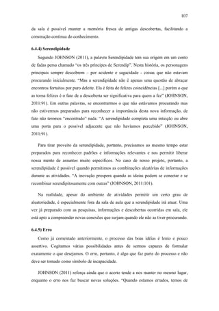 107
da sala é possível manter a memória fresca de antigas descobertas, facilitando a
construção contínua do conhecimento.
6.4.4) Serendipidade
Segundo JOHNSON (2011), a palavra Serendipidade tem sua origem em um conto
de fadas persa chamado ―os três príncipes de Serendip‖. Nesta história, os personagens
principais sempre descobrem – por acidente e sagacidade - coisas que não estavam
procurando inicialmente. ―Mas a serendipidade não é apenas uma questão de abraçar
encontros fortuitos por puro deleite. Ela é feita de felizes coincidências [...] porém o que
as torna felizes é o fato de a descoberta ser significativa para quem a fez‖ (JOHNSON,
2011:91). Em outras palavras, se encontrarmos o que não estávamos procurando mas
não estivermos preparados para reconhecer a importância desta nova informação, de
fato não teremos ―encontrado‖ nada. ―A serendipidade completa uma intuição ou abre
uma porta para o possível adjacente que não havíamos percebido‖ (JOHNSON,
2011:91).
Para tirar proveito da serendipidade, portanto, precisamos ao mesmo tempo estar
preparados para reconhecer padrões e informações relevantes e nos permitir liberar
nossa mente de assuntos muito específicos. No caso de nosso projeto, portanto, a
serendipidade é possível quando permitimos as combinações aleatórias de informações
durante as atividades. ―A inovação prospera quando as ideias podem se conectar e se
recombinar serendipitosamente com outras‖ (JOHNSON, 2011:101).
Na realidade, apesar do ambiente de atividades permitir um certo grau de
aleatoriedade, é especialmente fora da sala de aula que a serendipidade irá atuar. Uma
vez já preparado com as pesquisas, informações e descobertas ocorridas em sala, ele
está apto a compreender novas conexões que surjam quando ele não as tiver procurando.
6.4.5) Erro
Como já comentado anteriormente, o processo das boas idéias é lento e pouco
assertivo. Cogitamos várias possibilidades antes de sermos capazes de formular
exatamente o que desejamos. O erro, portanto, é algo que faz parte do processo e não
deve ser tomado como símbolo de incapacidade.
JOHNSON (2011) reforça ainda que o acerto tende a nos manter no mesmo lugar,
enquanto o erro nos faz buscar novas soluções. ―Quando estamos errados, temos de
 