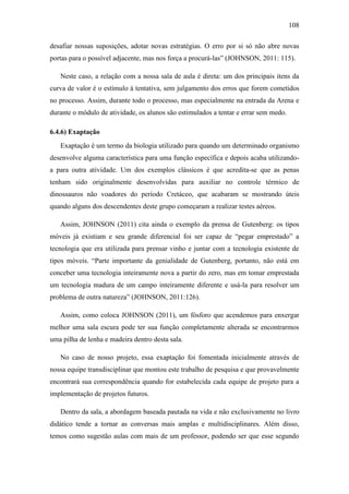108
desafiar nossas suposições, adotar novas estratégias. O erro por si só não abre novas
portas para o possível adjacente, mas nos força a procurá-las‖ (JOHNSON, 2011: 115).
Neste caso, a relação com a nossa sala de aula é direta: um dos principais itens da
curva de valor é o estímulo à tentativa, sem julgamento dos erros que forem cometidos
no processo. Assim, durante todo o processo, mas especialmente na entrada da Arena e
durante o módulo de atividade, os alunos são estimulados a tentar e errar sem medo.
6.4.6) Exaptação
Exaptação é um termo da biologia utilizado para quando um determinado organismo
desenvolve alguma característica para uma função específica e depois acaba utilizando-
a para outra atividade. Um dos exemplos clássicos é que acredita-se que as penas
tenham sido originalmente desenvolvidas para auxiliar no controle térmico de
dinossauros não voadores do período Cretáceo, que acabaram se mostrando úteis
quando alguns dos descendentes deste grupo começaram a realizar testes aéreos.
Assim, JOHNSON (2011) cita ainda o exemplo da prensa de Gutenberg: os tipos
móveis já existiam e seu grande diferencial foi ser capaz de ―pegar emprestado‖ a
tecnologia que era utilizada para prensar vinho e juntar com a tecnologia existente de
tipos móveis. ―Parte importante da genialidade de Gutenberg, portanto, não está em
conceber uma tecnologia inteiramente nova a partir do zero, mas em tomar emprestada
um tecnologia madura de um campo inteiramente diferente e usá-la para resolver um
problema de outra natureza‖ (JOHNSON, 2011:126).
Assim, como coloca JOHNSON (2011), um fósforo que acendemos para enxergar
melhor uma sala escura pode ter sua função completamente alterada se encontrarmos
uma pilha de lenha e madeira dentro desta sala.
No caso de nosso projeto, essa exaptação foi fomentada inicialmente através de
nossa equipe transdisciplinar que montou este trabalho de pesquisa e que provavelmente
encontrará sua correspondência quando for estabelecida cada equipe de projeto para a
implementação de projetos futuros.
Dentro da sala, a abordagem baseada pautada na vida e não exclusivamente no livro
didático tende a tornar as conversas mais amplas e multidisciplinares. Além disso,
temos como sugestão aulas com mais de um professor, podendo ser que esse segundo
 
