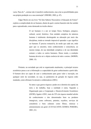 11
vazia. Para ele "...ensinar não é transferir conhecimento, mas criar as possibilidades para
sua própria produção ou a sua construção" (FREIRE, 2003, p. 47).
Edgar Morin em seu livro ―Os Sete Saberes Necessários à Educação do Futuro‖
explora a complexidade do ser humano, diante da qual o ensino bancário não faz sentido
para o aprendizado, como destacado no trecho abaixo:
O ser humano é a um só tempo físico, biológico, psíquico,
cultural, social, histórico. Esta unidade complexa da natureza
humana é totalmente desintegrada na educação por meio das
disciplinas, tendo-se tornado impossível aprender o que significa
ser humano. É preciso restaurá-la, de modo que cada um, onde
quer que se encontre, tome conhecimento e consciência, ao
mesmo tempo, de sua identidade complexa e de sua identidade
comum a todos os outros humanos. Desse modo, a condição
humana deveria ser o objeto essência de todo o ensino. (MORIN,
2000: 15)
Portanto, na sociedade que está se organizando atualmente, o principal recurso
econômico passa a ser a informação e a capacidade de gerar conhecimento a partir dela.
O homem deve ser capaz de usar o conhecimento para gerar valor e inovação, em
qualquer setor da sociedade, ou seja, os parâmetros de geração de riqueza estão
mudando, como afirmam Cavalcanti e colaboradores (2001):
Se antes o que gerava riqueza e poder era o domínio do capital, da
terra e do trabalho, hoje a realidade é outra. Segundo a
Organização para a Cooperação e Desenvolvimento Econômico
(OCDE), ligada à ONU, mais de 55% da riqueza mundial advêm
do conhecimento e dos denominados bens ou produtos
intangíveis, como softwares, patentes, royalties, serviços de
consultoria e bens culturais como filmes, músicas e
entretenimento em geral. (CAVALCANTI; GOMES; PEREIRA,
2001:.21)
 
