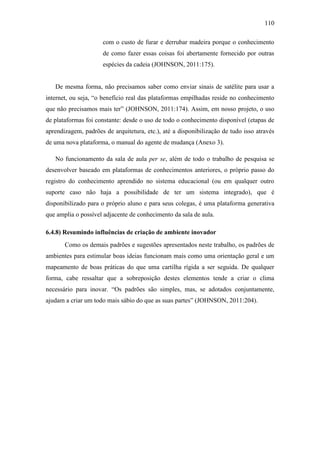 110
com o custo de furar e derrubar madeira porque o conhecimento
de como fazer essas coisas foi abertamente fornecido por outras
espécies da cadeia (JOHNSON, 2011:175).
De mesma forma, não precisamos saber como enviar sinais de satélite para usar a
internet, ou seja, ―o benefício real das plataformas empilhadas reside no conhecimento
que não precisamos mais ter‖ (JOHNSON, 2011:174). Assim, em nosso projeto, o uso
de plataformas foi constante: desde o uso de todo o conhecimento disponível (etapas de
aprendizagem, padrões de arquitetura, etc.), até a disponibilização de tudo isso através
de uma nova plataforma, o manual do agente de mudança (Anexo 3).
No funcionamento da sala de aula per se, além de todo o trabalho de pesquisa se
desenvolver baseado em plataformas de conhecimentos anteriores, o próprio passo do
registro do conhecimento aprendido no sistema educacional (ou em qualquer outro
suporte caso não haja a possibilidade de ter um sistema integrado), que é
disponibilizado para o próprio aluno e para seus colegas, é uma plataforma generativa
que amplia o possível adjacente de conhecimento da sala de aula.
6.4.8) Resumindo influências de criação de ambiente inovador
Como os demais padrões e sugestões apresentados neste trabalho, os padrões de
ambientes para estimular boas ideias funcionam mais como uma orientação geral e um
mapeamento de boas práticas do que uma cartilha rígida a ser seguida. De qualquer
forma, cabe ressaltar que a sobreposição destes elementos tende a criar o clima
necessário para inovar. ―Os padrões são simples, mas, se adotados conjuntamente,
ajudam a criar um todo mais sábio do que as suas partes‖ (JOHNSON, 2011:204).
 