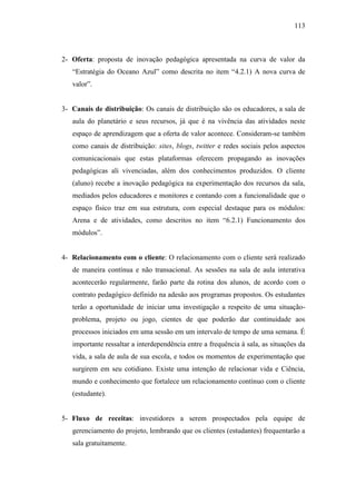 113
2- Oferta: proposta de inovação pedagógica apresentada na curva de valor da
―Estratégia do Oceano Azul‖ como descrita no item ―4.2.1) A nova curva de
valor‖.
3- Canais de distribuição: Os canais de distribuição são os educadores, a sala de
aula do planetário e seus recursos, já que é na vivência das atividades neste
espaço de aprendizagem que a oferta de valor acontece. Consideram-se também
como canais de distribuição: sites, blogs, twitter e redes sociais pelos aspectos
comunicacionais que estas plataformas oferecem propagando as inovações
pedagógicas ali vivenciadas, além dos conhecimentos produzidos. O cliente
(aluno) recebe a inovação pedagógica na experimentação dos recursos da sala,
mediados pelos educadores e monitores e contando com a funcionalidade que o
espaço físico traz em sua estrutura, com especial destaque para os módulos:
Arena e de atividades, como descritos no item ―6.2.1) Funcionamento dos
módulos‖.
4- Relacionamento com o cliente: O relacionamento com o cliente será realizado
de maneira contínua e não transacional. As sessões na sala de aula interativa
acontecerão regularmente, farão parte da rotina dos alunos, de acordo com o
contrato pedagógico definido na adesão aos programas propostos. Os estudantes
terão a oportunidade de iniciar uma investigação a respeito de uma situação-
problema, projeto ou jogo, cientes de que poderão dar continuidade aos
processos iniciados em uma sessão em um intervalo de tempo de uma semana. É
importante ressaltar a interdependência entre a frequência à sala, as situações da
vida, a sala de aula de sua escola, e todos os momentos de experimentação que
surgirem em seu cotidiano. Existe uma intenção de relacionar vida e Ciência,
mundo e conhecimento que fortalece um relacionamento contínuo com o cliente
(estudante).
5- Fluxo de receitas: investidores a serem prospectados pela equipe de
gerenciamento do projeto, lembrando que os clientes (estudantes) frequentarão a
sala gratuitamente.
 
