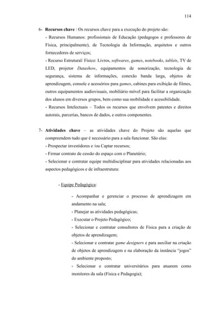 114
6- Recursos chave : Os recursos chave para a execução do projeto são:
- Recursos Humanos: profissionais de Educação (pedagogos e professores de
Física, principalmente), de Tecnologia da Informação, arquitetos e outros
fornecedores de serviços;
- Recurso Estrutural/ Físico: Livros, softwares, games, notebooks, tablets, TV de
LED, projetor Datashow, equipamentos de sonorização, tecnologia de
segurança, sistema de informações, conexão banda larga, objetos de
aprendizagem, console e acessórios para games, cabines para exibição de filmes,
outros equipamentos audiovisuais, mobiliário móvel para facilitar a organização
dos alunos em diversos grupos, bem como sua mobilidade e acessibilidade.
- Recursos Intelectuais – Todos os recursos que envolvem patentes e direitos
autorais, parcerias, bancos de dados, e outros componentes.
7- Atividades chave – as atividades chave do Projeto são aquelas que
compreendem tudo que é necessário para a sala funcionar. São elas:
- Prospectar investidores e /ou Captar recursos;
- Firmar contrato de cessão do espaço com o Planetário;
- Selecionar e contratar equipe multidisciplinar para atividades relacionadas aos
aspectos pedagógicos e de infraestrutura:
- Equipe Pedagógica:
- Acompanhar e gerenciar o processo de aprendizagem em
andamento na sala;
- Planejar as atividades pedagógicas;
- Executar o Projeto Pedagógico;
- Selecionar e contratar consultores de Física para a criação de
objetos de aprendizagem;
- Selecionar e contratar game designers e para auxiliar na criação
de objetos de aprendizagem e na elaboração da instância ―jogos‖
do ambiente proposto;
- Selecionar e contratar universitários para atuarem como
monitores da sala (Física e Pedagogia);
 