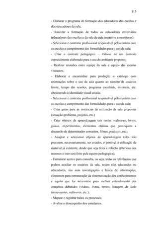 115
- Elaborar o programa de formação dos educadores das escolas e
dos educadores da sala;
- Realizar a formação de todos os educadores envolvidos
(educadores das escolas e da sala de aula interativa e monitores);
- Selecionar e contratar profissional responsável pelo contato com
as escolas e cumprimento das formalidades para o uso da sala;
- Criar o contrato pedagógico – trata-se de um contrato
especialmente elaborado para o uso do ambiente proposto;
- Realizar reuniões entre equipe da sala e equipe das escolas
visitantes;
- Elaborar e encaminhar para produção o catálogo com
orientações sobre o uso da sala quanto ao número de usuários
limite, tempo das sessões, programa escolhido, instância, etc.
obedecendo à identidade visual criada;
- Selecionar e contratar profissional responsável pelo contato com
as escolas e cumprimento das formalidades para o uso da sala;
- Criar guias para as instâncias de utilização da sala propostas
(situação-problema, projetos, etc.)
- Criar objetos de aprendizagem tais como: softwares, livros,
games, experimentos, elementos cênicos que provoquem a
discussão de determinados conceitos, filmes, podcasts, etc.;
- Adaptar e selecionar objetos de aprendizagem (eles não
precisam, necessariamente, ser criados, é possível a utilização de
material já existente, desde que seja feita a relação criteriosa dos
mesmos e isso será feito pela equipe pedagógica);
- Estruturar acervo para consulta, ou seja, todas as referências que
podem auxiliar os usuários da sala, sejam eles educandos ou
educadores, nas suas investigações e busca de informações,
elementos para estruturação da sistematização dos conhecimentos
e aquilo que for necessário para melhor entendimento dos
conceitos debatidos (vídeos, livros, textos, listagem de links
interessantes, softwares, etc.);
- Mapear e registrar todos os processos;
- Avaliar o desempenho dos estudantes.
 