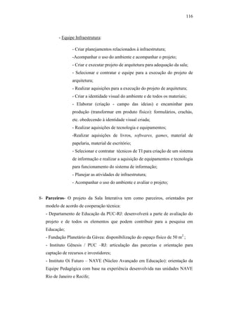116
- Equipe Infraestrutura:
- Criar planejamentos relacionados à infraestrutura;
-Acompanhar o uso do ambiente e acompanhar o projeto;
- Criar e executar projeto de arquitetura para adequação da sala;
- Selecionar e contratar e equipe para a execução do projeto de
arquitetura;
- Realizar aquisições para a execução do projeto de arquitetura;
- Criar a identidade visual do ambiente e de todos os materiais;
- Elaborar (criação - campo das ideias) e encaminhar para
produção (transformar em produto físico): formulários, crachás,
etc. obedecendo à identidade visual criada;
- Realizar aquisições de tecnologia e equipamentos;
-Realizar aquisições de livros, softwares, games, material de
papelaria, material de escritório;
- Selecionar e contratar técnicos de TI para criação de um sistema
de informação e realizar a aquisição de equipamentos e tecnologia
para funcionamento do sistema de informação;
- Planejar as atividades de infraestrutura;
- Acompanhar o uso do ambiente e avaliar o projeto;
8- Parceiros- O projeto da Sala Interativa tem como parceiros, orientados por
modelo de acordo de cooperação técnica:
- Departamento de Educação da PUC-RJ: desenvolverá a parte de avaliação do
projeto e de todos os elementos que podem contribuir para a pesquisa em
Educação;
- Fundação Planetário da Gávea: disponibilização do espaço físico de 50 m2
;
- Instituto Gênesis / PUC –RJ: articulação das parcerias e orientação para
captação de recursos e investidores;
- Instituto Oi Futuro – NAVE (Núcleo Avançado em Educação): orientação da
Equipe Pedagógica com base na experiência desenvolvida nas unidades NAVE
Rio de Janeiro e Recife;
 
