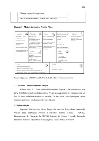 119
- Obra do projeto de arquitetura;
- Execução das sessões na sala de aula interativa;
Figura 30 - Modelo de Negócio Projeto Piloto
Imagem adaptada de: OSTERWALDER; PIGNEUR, 2010: 20-21 Conteúdo: Os Autores
7.2) Plano de Gerenciamento do Projeto
Sobre o item ―7.2) Plano de Gerenciamento do Projeto‖, cabe ressaltar que esta
parte do trabalho simula um documento de Projeto e que, portanto, foi projetada para ser
lida de forma isolada do restante do trabalho. Por esta razão, este tópico pode conter
inúmeros conteúdos similares aos já vistos até aqui.
7.2.1) Introdução
O projeto Sala Interativa é fruto da parceria, na forma de acordo de cooperação
técnica, entre instituições públicas e privadas: Instituto Gênesis – PUC/RJ,
Departamento de Educação da PUC-RJ, Instituto Oi Futuro / NAVE, Fundação
Planetário da Gávea e Secretaria de Educação do Estado do Rio de Janeiro.
 