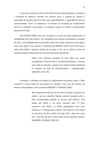 12
A inovação, entretanto, pode ser dividida em duas etapas principais: a primeira é
o momento de idealizar, conceber um conceito novo; a segunda diz respeito à
capacidade de executar esta nova idéia, mais especificamente, à capacidade de torná-la
comercialmente viável. As empresas e as pessoas na Sociedade do Conhecimento
devem ser instigadas e provocadas a se tornarem capazes de utilizar o conhecimento
para gerar inovação.
Para SENGE (2009) uma nova invenção só se torna inovação quando pode ser
multiplicada com custo atrativo. Ele exemplifica este conceito comentando a invenção
do avião, cujo desdobramento em inovação através da aviação comercial se deu apenas
trinta anos depois. Esse conceito é reforçado por BROWN (2010), que afirma que é
dada muita ênfase à primeira metade da inovação (a fase de ter idéias) e pouca ou
nenhuma atenção é dada à parte da execução da mesma, segundo ele:
Tenho visto inúmeros exemplos de boas idéias que nunca
conseguiram se firmar devido à execução insatisfatória. A maioria
nem chega ao mercado e aquelas que chegam acabam apinhando
os estoques de lojas de eletroeletrônicos e supermercados.
(BROWN, 2010:105).
Entretanto, a realidade em relação ao conhecimento das pessoas sobre o ―fazer
acontecer‖ é muito aquém do que poderia ser esperado. Este é um dos desafios do
homem contemporâneo, como assinalam BOSSIDY e CHARAN (2005):
Mas a despeito de tudo que se diz sobre execução, as pessoas mal
sabem o que isso significa. Quando estamos ensinando sobre o
tema, primeiramente pedimos às pessoas para defini-lo. Elas
acham que sabem e, em geral, começam bem. ―É fazer
acontecer‖, elas dizem. [...] Então, perguntamos como fazer
acontecer, e o diálogo logo esmorece. Não importa se são alunos
ou executivos do alto escalão, fica logo claro – para eles e para
nós – que eles não têm a menor idéia do que significa executar.
(BOSSIDY; CHARAN, 2005:30).
 
