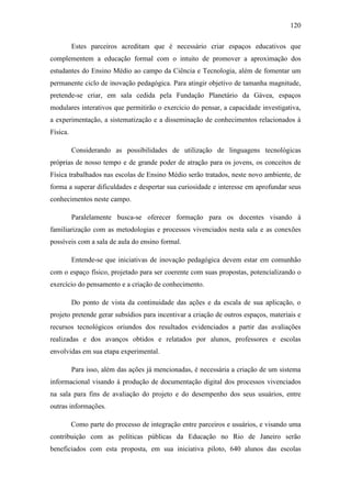 120
Estes parceiros acreditam que é necessário criar espaços educativos que
complementem a educação formal com o intuito de promover a aproximação dos
estudantes do Ensino Médio ao campo da Ciência e Tecnologia, além de fomentar um
permanente ciclo de inovação pedagógica. Para atingir objetivo de tamanha magnitude,
pretende-se criar, em sala cedida pela Fundação Planetário da Gávea, espaços
modulares interativos que permitirão o exercício do pensar, a capacidade investigativa,
a experimentação, a sistematização e a disseminação de conhecimentos relacionados à
Física.
Considerando as possibilidades de utilização de linguagens tecnológicas
próprias de nosso tempo e de grande poder de atração para os jovens, os conceitos de
Física trabalhados nas escolas de Ensino Médio serão tratados, neste novo ambiente, de
forma a superar dificuldades e despertar sua curiosidade e interesse em aprofundar seus
conhecimentos neste campo.
Paralelamente busca-se oferecer formação para os docentes visando à
familiarização com as metodologias e processos vivenciados nesta sala e as conexões
possíveis com a sala de aula do ensino formal.
Entende-se que iniciativas de inovação pedagógica devem estar em comunhão
com o espaço físico, projetado para ser coerente com suas propostas, potencializando o
exercício do pensamento e a criação de conhecimento.
Do ponto de vista da continuidade das ações e da escala de sua aplicação, o
projeto pretende gerar subsídios para incentivar a criação de outros espaços, materiais e
recursos tecnológicos oriundos dos resultados evidenciados a partir das avaliações
realizadas e dos avanços obtidos e relatados por alunos, professores e escolas
envolvidas em sua etapa experimental.
Para isso, além das ações já mencionadas, é necessária a criação de um sistema
informacional visando à produção de documentação digital dos processos vivenciados
na sala para fins de avaliação do projeto e do desempenho dos seus usuários, entre
outras informações.
Como parte do processo de integração entre parceiros e usuários, e visando uma
contribuição com as políticas públicas da Educação no Rio de Janeiro serão
beneficiados com esta proposta, em sua iniciativa piloto, 640 alunos das escolas
 