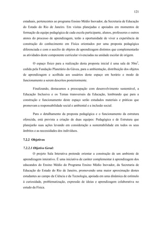 121
estaduais, pertencentes ao programa Ensino Médio Inovador, da Secretaria de Educação
do Estado do Rio de Janeiro. Em visitas planejadas e apoiados em momentos de
formação da equipe pedagógica de cada escola participante, alunos, professores e outros
atores do processo de aprendizagem, terão a oportunidade de viver a experiência de
construção do conhecimento em Física orientados por uma proposta pedagógica
diferenciada e com o auxílio de objetos de aprendizagem distintos que complementarão
as atividades deste componente curricular vivenciadas na unidade escolar de origem.
O espaço físico para a realização desta proposta inicial é uma sala de 50m2
,
cedida pela Fundação Planetário da Gávea, para a ambientação, distribuição dos objetos
de aprendizagem e acolhida aos usuários deste espaço em horário e modo de
funcionamento a serem descritos posteriormente.
Finalizando, destacamos a preocupação com desenvolvimento sustentável, a
Educação Inclusiva e os Temas transversais da Educação, lembrando que para a
construção e funcionamento deste espaço serão estudados materiais e práticas que
promovam a responsabilidade social e ambiental e a inclusão social.
Para o detalhamento da proposta pedagógica e o funcionamento da estrutura
oferecida, está prevista a criação de duas equipes: Pedagógica e de Estrutura que
planejarão suas ações levando em consideração a sustentabilidade em todos os seus
âmbitos e as necessidades dos indivíduos.
7.2.2 Objetivos
7.2.2.1 Objetivo Geral:
O projeto Sala Interativa pretende orientar a construção de um ambiente de
aprendizagem interativo. É uma iniciativa de caráter complementar à aprendizagem dos
educandos do Ensino Médio do Programa Ensino Médio Inovador, da Secretaria de
Educação do Estado do Rio de Janeiro, promovendo uma maior aproximação destes
estudantes ao campo da Ciência e da Tecnologia, apoiada em uma dinâmica de estímulo
à curiosidade, problematização, expressão de ideias e aprendizagem colaborativa no
estudo da Física.
 