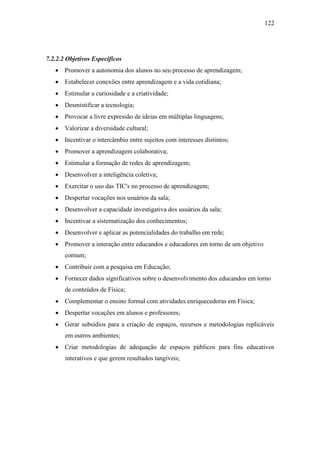 122
7.2.2.2 Objetivos Específicos
 Promover a autonomia dos alunos no seu processo de aprendizagem;
 Estabelecer conexões entre aprendizagem e a vida cotidiana;
 Estimular a curiosidade e a criatividade;
 Desmistificar a tecnologia;
 Provocar a livre expressão de ideias em múltiplas linguagens;
 Valorizar a diversidade cultural;
 Incentivar o intercâmbio entre sujeitos com interesses distintos;
 Promover a aprendizagem colaborativa;
 Estimular a formação de redes de aprendizagem;
 Desenvolver a inteligência coletiva;
 Exercitar o uso das TIC's no processo de aprendizagem;
 Despertar vocações nos usuários da sala;
 Desenvolver a capacidade investigativa dos usuários da sala;
 Incentivar a sistematização dos conhecimentos;
 Desenvolver e aplicar as potencialidades do trabalho em rede;
 Promover a interação entre educandos e educadores em torno de um objetivo
comum;
 Contribuir com a pesquisa em Educação;
 Fornecer dados significativos sobre o desenvolvimento dos educandos em torno
de conteúdos de Física;
 Complementar o ensino formal com atividades enriquecedoras em Física;
 Despertar vocações em alunos e professores;
 Gerar subsídios para a criação de espaços, recursos e metodologias replicáveis
em outros ambientes;
 Criar metodologias de adequação de espaços públicos para fins educativos
interativos e que gerem resultados tangíveis;
 