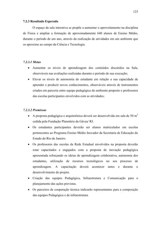 123
7.2.3 Resultado Esperado
O espaço da sala interativa se propõe a aumentar o aproveitamento na disciplina
de Física e ampliar a formação de aproximadamente 640 alunos de Ensino Médio,
durante o período de um ano, através da realização de atividades em um ambiente que
os aproxime ao campo da Ciência e Tecnologia.
7.2.3.1 Metas
 Aumentar os níveis de aprendizagem dos conteúdos discutidos na Sala,
observáveis nas avaliações realizadas durante o período de sua execução;
 Elevar os níveis de autonomia do estudante em relação a sua capacidade de
aprender e produzir novos conhecimentos, observáveis através de instrumentos
criados em parceria entre equipe pedagógica do ambiente proposto e professores
das escolas participantes envolvidos com as atividades;
7.2.3.2 Premissas
 A proposta pedagógica e arquitetônica deverá ser desenvolvida em sala de 50 m2
cedida pela Fundação Planetário da Gávea/ RJ.
 Os estudantes participantes deverão ser alunos matriculados em escolas
pertencentes ao Programa Ensino Médio Inovador da Secretaria de Educação do
Estado do Rio de Janeiro.
 Os professores das escolas da Rede Estadual envolvidos na proposta deverão
estar capacitados e engajados com a proposta de inovação pedagógica
apresentada reforçando os ideias de aprendizagem colaborativa, autonomia dos
estudantes, utilização de recursos tecnológicos no seu processo de
aprendizagem. A capacitação deverá acontecer antes e durante o
desenvolvimento do projeto.
 Criação das equipes Pedagógica, Infraestrutura e Comunicação para o
planejamento das ações previstas.
 Os parceiros de cooperação técnica indicarão representantes para a composição
das equipes Pedagógica e de infraestrutura.
 