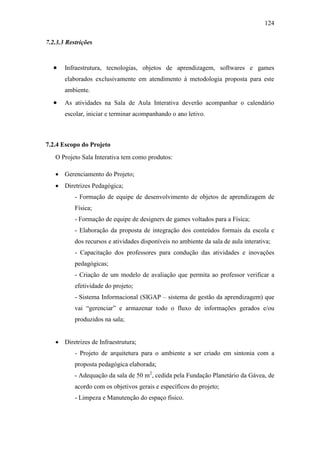 124
7.2.3.3 Restrições
 Infraestrutura, tecnologias, objetos de aprendizagem, softwares e games
elaborados exclusivamente em atendimento à metodologia proposta para este
ambiente.
 As atividades na Sala de Aula Interativa deverão acompanhar o calendário
escolar, iniciar e terminar acompanhando o ano letivo.
7.2.4 Escopo do Projeto
O Projeto Sala Interativa tem como produtos:
 Gerenciamento do Projeto;
 Diretrizes Pedagógica;
- Formação de equipe de desenvolvimento de objetos de aprendizagem de
Física;
- Formação de equipe de designers de games voltados para a Física;
- Elaboração da proposta de integração dos conteúdos formais da escola e
dos recursos e atividades disponíveis no ambiente da sala de aula interativa;
- Capacitação dos professores para condução das atividades e inovações
pedagógicas;
- Criação de um modelo de avaliação que permita ao professor verificar a
efetividade do projeto;
- Sistema Informacional (SIGAP – sistema de gestão da aprendizagem) que
vai ―gerenciar‖ e armazenar todo o fluxo de informações gerados e/ou
produzidos na sala;
 Diretrizes de Infraestrutura;
- Projeto de arquitetura para o ambiente a ser criado em sintonia com a
proposta pedagógica elaborada;
- Adequação da sala de 50 m2
, cedida pela Fundação Planetário da Gávea, de
acordo com os objetivos gerais e específicos do projeto;
- Limpeza e Manutenção do espaço físico.
 