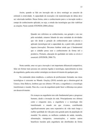 13
Assim, quando se fala em inovação não se deve restringir ao conceito de
estímulo à criatividade. A capacidade de execução e de materialização de idéias deve
ser valorizada também. Dessa forma, entre o conhecimento puro e a inovação reside o
campo do conhecimento aplicado, ou seja, o estudo das tecnologias que irão viabilizar
as criações. Neste sentido STEINER (2006) afirma:
Quando nos referimos ao conhecimento, sua geração e seu uso
pela sociedade, estamos falando de uma variedade de atividades
que vão desde a geração do conhecimento puro (ciência) e
aplicado (tecnologia) até a capacidade de, a partir dele, produzir
riqueza (inovação). Devemos lembrar ainda que é fundamental
que o cidadão possa usar o conhecimento de forma útil e
produtiva. Portanto, educação de qualidade em todos os níveis é
essencial. (STEINER, 2006:75).
Neste sentido, uma vez que a inovação é um importante diferencial competitivo,
falar em formar mais pessoas em carreiras ligadas à tecnologia, especialmente na área
da engenharia, ganha uma caráter estratégico no desenvolvimento de qualquer país.
Na contramão desta tendência, a carência de profissionais formados nas áreas
tecnológicas é crescente no Mundo. Grayley (2010) assinala que a diretora-geral da
Unesco, Irina Bokova, lembrou que nos últimos 150 anos, a engenharia e a tecnologia
transformam o mundo. Para ela, o uso da engenharia pode fazer a diferença nos países
em desenvolvimento.
Os avanços na engenharia tem sido fundamental para o progresso
humano, desde a invenção da roda. Principalemnte nos últimos
cento e cinquenta anos, a engenharia e a tecnologia têm
transformado o mundo em que vivemos, contribuindo
significativamente para uma expectativa de vida mais longa e
melhor qualidade de vida para uma grande parte da população do
mundial. No entanto, os melhores cuidados de saúde, moradia,
alimentação, transportes, comunicações, e muitos outros
beneficios trazidos pela engenharia são distribuídos de forma
 