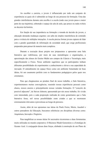 148
Ao escolher a carreira, o jovem é influenciado por todo um conjunto de
experiências as quais ele é submetido ao longo do seu processo de formação. Uma das
grandes interferências durante esta escolha é a escola (onde esse jovem passa a maior
parte da sua trajetória), sobretudo o espaço da sala de aula, que pouco ou nada evoluiu
no decorrer da história.
Em função de sua importância na formação e tomada de decisão do jovem, a
educação demanda mudanças urgentes: um salto da simples transferência de conteúdo
para a vivência de múltiplas interações. A escola precisa formar jovens capazes de lidar
com a grande quantidade de informação da sociedade atual, que exige profissionais
preparados para pensar de maneira mais complexa.
Durante a execução desse projeto nos propusemos a apresentar uma Sala
Interativa que viabilizasse, por meio de suas metodologias e organizações, a
aproximação dos alunos do Ensino Médio aos campos da Ciência e Tecnologia, mais
especificamente a Física. Nesse ambiente sugerimos que os participantes tenham
diferentes possibilidades de experimentar o conhecimento e elevar a sua capacidade de
inovação. O entendimento do espaço físico como um ambiente fomentador de boas
ideias, foi um casamento perfeito com os fundamentos pedagógicos pelos quais nos
orientamos.
Para que chegássemos ao produto final do nosso trabalho, a Sala Interativa,
experimentamos muitas convergências, reunindo nossas experiências pessoais como
alunos, nossos anseios e principalmente nossas variadas formações. O ―conceito de
possível adjacente‖, de Steven Johnson, apresentado por nós nesse trabalho, foi vivido
com intensidade, pois a cada proposição realizada de como gostaríamos que a Sala
Interativa fosse, mil novas possibilidades eram criadas e que se mostraram
extremamente relevantes e proveitosas ao longo do percurso.
Assim, além de nos apoiarmos nas ideias do Paulo Freire, Morin, Ausubel e
outros pensadores da Educação, buscamos referências em disciplinas diversas como:
Arquitetura, Inovação e Negócios.
Para tangibilizar as nossas ideias foi necessário recorrermos a duas ferramentas
muito utilizadas no mundo corporativo. O Business Model Generation e a Estratégia do
Oceano Azul. A conjugação dessas duas forças, alinhada à construção de um Plano de
 