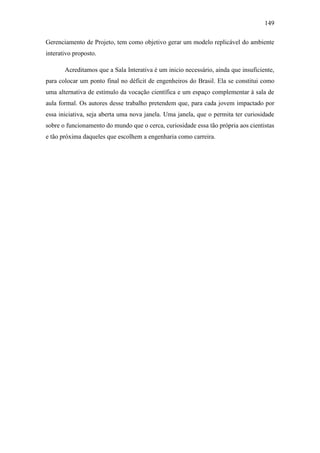 149
Gerenciamento de Projeto, tem como objetivo gerar um modelo replicável do ambiente
interativo proposto.
Acreditamos que a Sala Interativa é um inicio necessário, ainda que insuficiente,
para colocar um ponto final no déficit de engenheiros do Brasil. Ela se constitui como
uma alternativa de estímulo da vocação científica e um espaço complementar à sala de
aula formal. Os autores desse trabalho pretendem que, para cada jovem impactado por
essa iniciativa, seja aberta uma nova janela. Uma janela, que o permita ter curiosidade
sobre o funcionamento do mundo que o cerca, curiosidade essa tão própria aos cientistas
e tão próxima daqueles que escolhem a engenharia como carreira.
 