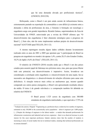 15
que há uma demanda elevada por profissionais técnicos2
.
(UNESCO, 2010:238)
Reforçando, como o Brasil é um país ainda carente de infraestrutura básica,
extremamente pautado na exportação de commodities e com déficit já existente entre a
demanda e oferta de profissionais da área, o fomento à formação em tecnologia e
engenharia surge com grande importância. Ricardo Gattass, superintendente da Área de
Universidades da FINEP, entrevistado pra a revista da FINEP afirmou que ―O
desenvolvimento das engenharias é fator altamente estratégico para o progresso do
Brasil [...] Sem eles, não há como implementar nenhum projeto de desenvolvimento
nacional‖ (GATTASS apud TELLES, 2011:12).
A mesma reportagem ressalta alguns dados colhidos durante levantamento
realizado entre os anos de 2001 a 2005 que apontam que ―a participação do Brasil na
pesquisa em engenharia no mundo é de apenas 1,4%, contra 28,1% dos Estados Unidos,
10,3% do Japão e 8,6% da China‖. (TELLES, 2011:12).
O relatório da UNESCO (2010) ressalta ainda que o Brasil é um dos países
cotados para assumir papel de liderança nos próximos anos, mas, para que possa liberar
todo este potencial, seu desenvolvimento é imperativo. Assim, levando-se em
consideração a correlação entre engenharia e o desenvolvimento de uma nação, faz-se
necessário um diagnóstico e o desenvolvimento de soluções eficientes para sanar esta
deficiência. A situação torna-se mais crítica ao analisarmos que, mesmo quando
comparado aos outros países emergentes, o Brasil vem apresentando resultados abaixo
da média. O tema é de grande relevância e a comparação também foi debatida no
relatório da UNESCO:
O Brasil possui 1.325 cursos de engenharia com 300.000
estudantes de engenharia matriculados, o que equivale a 7,75% de
2
Tradução dos autores. Original: ―Engineering as a profession faces a relatively low number of engineers,
estimated at only 550,000 in the economically active population – about 6 engineers per 1,000 people.
[…] Despite the shortage of engineers in the labour market – a market that demands professionals for
infrastructure construction and industrial and services expansion – there is no observed increase in youth
interest for this most important profession. Indeed, statistics show that the number of students is
increasing in areas of social studies but not in technical studies, meaning that technical professionals are
in extreme demand‖.
 