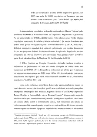 16
todos os universitários e forma 25.000 engenheiros por ano. Em
2005, por volta de 30.000 engenheiros se formaram, mas este
número é três vezes menor que a Coreia do Sul, cuja população é
um quarto da brasileira. (UNESCO, 2010:238)3
A necessidade de engenheiros no Brasil é confirmada por Marcos Túlio de Melo,
presidente do CONFEA (Conselho Federal de Engenharia, Arquitetura e Agronomia).
Ao ser entrevistado por COSTA (2011) Marcos Túlio afirmou que: ―Estão faltando
engenheiros no mercado de trabalho e faltarão mais ainda [...] o apagão de mão de obra
poderá trazer graves conseqüências para a economia brasileira‖ (COSTA, 2011:s/n). O
déficit de engenheiros calculado é de vinte mil profissionais, com previsão de aumento
devido aos programas federais de desenvolvimento, à exploração do pré-sal e ao forte
crescimento do setor de construção civil alavancado pelos grandes eventos esportivos
que o Brasil irá sediar (Copa do Mundo de 2014 e Olimpíadas de 2016).
O IPEA (Instituto de Pesquisa Econômica Aplicada) também ressaltou a
necessidade de profissionais da área em estudo divulgado em março deste ano,
mencionado por LOPES (2011). Baseando-se neste estudo ele afirma que: ―a demanda
por engenheiros deve crescer, até 2020, entre 5,1% e 13% dependendo do crescimento
da economia. Isso significa que, até lá, serão necessários entre 600 mil e 1,15 milhão de
engenheiros.‖ (LOPES, 2011: s/n).
Como visto, portanto, a importância da inovação tecnológica hoje no mundo e o
papel do conhecimento e da formação e qualificação profissional, sobretudo para países
emergentes, está em pauta para discussão. Segundo o estudo da UNESCO ("Engenharia:
Temas, Desafios e Oportunidades para o Desenvolvimento") já comentado, uma das
possíveis razões para o desinteresse dos jovens é a percepção da engenharia como sendo
um assunto chato, difícil e extremamente teórico, mal remunerado em relação ao
esforço empreendido e com impactos negativos no meio ambiente. Os jovens, portanto,
não são capazes de entender o papel do engenheiro no desenvolvimento da sociedade e
3
Tradução dos autores. Original: ―Brazil has 1,325 engineering courses with 300,000 engineering
students, equivalent to 7.75 per cent of all university students, and graduates 25,000 engineers per year. In
2005, about 30,000 engineers graduated, but even this number is three times smaller than for South
Korea, which has a population one quarter of the size of Brazil.‖
 