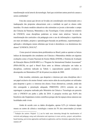 17
transformação social através da tecnologia. Será que existiriam outras possíveis causas a
serem combatidas?
Uma das causas que devem ser levadas em consideração está relacionada com a
inadequação das propostas educacionais com a realidade na qual os alunos estão
inseridos. Os atuais modelos educativos não estimulam os jovens a desvendar o campo
das Ciências da Natureza, Matemática e das Tecnologias. Como colocado no relatório
da UNESCO, essas disciplinas poderiam se tornar mais atrativas ―através da
transformação dos currículos e da pedagogia com o uso de informações e experiências
em mais atividades, projetos e aprendizagem baseada em problemas, experimentação e
aplicação e abordagens menos abstratas que levam à desistência e ao desinteresse dos
alunos‖ (UNESCO, 2010:31)4
.
Como possível sintoma desta problemática no Brasil, pode-se apontar os baixos
índices de desempenho dos estudantes em Ciências e Matemática obtidos em algumas
avaliações como o Exame Nacional do Ensino Médio (ENEM), o Sistema de Avaliação
da Educação Básica (SAEB-MEC) e o ―Program for International Student Assessment‖
(PISA-OECD), no qual o Brasil ficou entre as últimas colocações em todos as
disciplinas, conforme indicado na Tabela 1, especialmente quando avaliamos o
desempenho em Matemática (58º de 66 países) na edição de 2009.
Cabe ressaltar, entretanto, que despertar o interesse por estas disciplinas não é
um papel exclusivo do ensino formal: outros meios além da escola podem ser utilizados
para despertar o gosto e o interesse dos alunos. Essas alternativas, contudo, ainda não
têm conseguido a penetração adequada. PIMENTEL (2011) comenta em sua
reportagem a pesquisa realizada pelo Ministério da Ciência e Tecnologia em parceria
com a UNESCO em junho e julho de 2010. A pesquisa revelou que 36,8% dos
brasileiros não freqüentam eventos científicos porque não há espaços dessa natureza nas
localidades onde vivem.
Ainda de acordo com os dados divulgados, apenas 8,3% já visitaram algum
museu ou centro de ciência e tecnologia e menos de 5% dos entrevistados já teriam
4
Tradução dos autores. Original: ―[..] can be made more interesting through the transformation of
curricula and pedagogy using such information and experience in more activity-, project- and problem-
based learning, just-in-time approaches and hands-on application, and less formulaic approaches that turn
students off‖
 