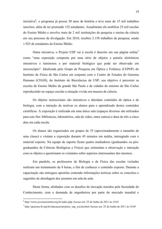 19
iniciativa6
, o programa já possui 30 anos de história e teve mais de 15 mil trabalhos
inscritos, além de ter premiado 152 estudantes. Anualmente ele mobiliza 25 mil escolas
do Ensino Médio e envolve mais de 2 mil instituições de pesquisa e ensino da ciência
em seu processo de divulgação. Em 2010, recebeu 2.158 trabalhos de pesquisa, sendo
1.925 de estudantes do Ensino Médio.
Outra iniciativa, o Projeto USP vai à escola é descrito em sua página online7
como ―uma exposição composta por uma série de objetos e painéis eletrônicos
interativos e luminosos e por material biológico que pode ser observado em
microscópio‖. Idealizada pelo Grupo de Pesquisa em Óptica e Fotônica (CEPOF) do
Instituto de Física de São Carlos em conjunto com o Centro de Estudos do Genoma
Humano (CEGH), do Instituto de Biociências da USP, seu objetivo é percorrer as
escolas de Ensino Médio da grande São Paulo e de cidades do entorno de São Carlos
reproduzindo no espaço escolar a situação vivida em museus de ciência.
Os objetos instrucionais são interativos e abordam conteúdos de óptica e de
biologia, com a intenção de motivar os alunos para o aprendizado destes conteúdos
científicos. A exposição é realizada em uma única sala (espaços diversos são utilizados
para este fim: bibliotecas, laboratórios, sala de vídeo, entre outros) e dura de três a cinco
dias em cada escola.
Os alunos são organizados em grupos de 35 (aproximadamente o tamanho de
uma classe) e visitam a exposição durante 45 minutos em média, interagindo com o
material exposto. Na equipe de suporte ficam quatro mediadores (graduandos ou pós-
graduandos de Ciências Biológicas e Física) que estimulam a observação e interação
com os objetos e questionam os visitantes sobre aspectos interessantes dos mesmos.
Em paralelo, os professores de Biologia e de Física das escolas visitadas
realizam um treinamento de 8 horas, a fim de conhecer o conteúdo exposto. Durante a
capacitação são entregues apostilas contendo informações teóricas sobre os conceitos e
sugestões de abordagem dos assuntos em sala de aula.
Desta forma, alinhados com os desafios de inovação trazidos pela Sociedade do
Conhecimento, com a demanda de engenheiros por parte do mercado mundial e
6
http://www.jovemcientista.org.br/index.php Acesso em: 25 de Junho de 2011 às 14:01
7
http://genoma.ib.usp.br/educacao/projetos_usp_escola.html Acesso em: 25 de Junho de 2011 às 14:05
 