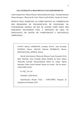 2
SALA INTERATIVA: BOAS IDEIAS E UM FAZER DIFERENTE
Anna Fernanda Paiva -Bianca Panisset -Edmond Rubim de Araujo - Fernanda Sarmento
Marina Henriques - Mônica de M. Couto - Pedro Cariello Botelho - Renato Gil Amaral
PROJETO FINAL SUBMETIDO AO CORPO DOCENTE DA COORDENAÇÃO
DOS PROGRAMAS DE PÓS-GRADUAÇÃO DE ENGENHARIA DA
UNIVERSIDADE FEDERAL DO RIO DE JANEIRO COMO PARTE DOS
REQUISITOS NECESSÁRIOS PARA A OBTENÇÃO DO GRAU DE
ESPECIALISTA EM GESTÃO DO CONHECIMENTO E INTELIGÊNCIA
EMPRESARIAL
COUTO, Monica; SARMENTO, Fernanda; PAIVA, Anna Fernanda;
PANISSET, Bianca; ARAUJO, Edmond; HENRIQUES, Marina;
BOTELHO, Pedro; AMARAL, Renato.
Sala de Aula Interativa/ Monica de Menezes Couto; Fernanda d‘Avila
Melo Sarmento; Anna Fernanda Gomes Bernardo de Paiva/ Bianca
Therezinha Carvalho Panisset/Edmond Rubim de Araújo/ Marina
Henriques/ Pedro Cariello Botelho/ Renato Gil Amaral - Rio de Janeiro:
UFRJ/COPPE [2010]
II, 192p. ; 29,7 cm
Orientador: André Pereira
Especialização (Projeto Final) – UFRJ/COPPE/ Programa de
Engenharia de Produção, 2010.
Referências Bibliográficas: p. 54-56
1. Inovação pedagógica. 2. Construção coletiva do conhecimento. 3.
Aproximação dos alunos ao campo da Ciência e Tecnologia. I. PEREIRA,
André. II. Universidade Federal do Rio de Janeiro, COPPE, Programa de
Engenharia de Produção. III Título
 