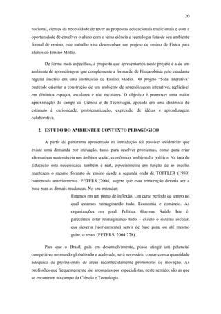 20
nacional, cientes da necessidade de rever as propostas educacionais tradicionais e com a
oportunidade de envolver o aluno com o tema ciência e tecnologia fora de seu ambiente
formal de ensino, este trabalho visa desenvolver um projeto de ensino de Física para
alunos do Ensino Médio.
De forma mais específica, a proposta que apresentamos neste projeto é a de um
ambiente de aprendizagem que complemente a formação de Física obtida pelo estudante
regular inscrito em uma instituição de Ensino Médio. O projeto ―Sala Interativa‖
pretende orientar a construção de um ambiente de aprendizagem interativo, replicável
em distintos espaços, escolares e não escolares. O objetivo é promover uma maior
aproximação do campo da Ciência e da Tecnologia, apoiada em uma dinâmica de
estímulo à curiosidade, problematização, expressão de idéias e aprendizagem
colaborativa.
2. ESTUDO DO AMBIENTE E CONTEXTO PEDAGÓGICO
A partir do panorama apresentado na introdução foi possível evidenciar que
existe uma demanda por inovação, tanto para resolver problemas, como para criar
alternativas sustentáveis nos âmbitos social, econômico, ambiental e político. Na área de
Educação esta necessidade também é real, especialmente em função de as escolas
manterem o mesmo formato de ensino desde a segunda onda de TOFFLER (1980)
comentada anteriormente. PETERS (2004) sugere que essa reinvenção deveria ser a
base para as demais mudanças. No seu entender:
Estamos em um ponto de inflexão. Um curto período de tempo no
qual estamos reimaginando tudo. Economia e comércio. As
organizações em geral. Política. Guerras. Saúde. Isto é:
parecemos estar reimaginando tudo – exceto o sistema escolar,
que deveria (teoricamente) servir de base para, ou até mesmo
guiar, o resto. (PETERS, 2004:278)
Para que o Brasil, país em desenvolvimento, possa atingir um potencial
competitivo no mundo globalizado e acelerado, será necessário contar com a quantidade
adequada de profissionais de áreas reconhecidamente promotoras de inovação. As
profissões que frequentemente são apontadas por especialistas, neste sentido, são as que
se encontram no campo da Ciência e Tecnologia.
 
