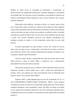 22
fundado no amplo acesso às tecnologias de informação e comunicação, no
desenvolvimento de competências profissionais e humanas adequadas às necessidades
da sociedade atual. Por esta razão, é possível identificar a necessidade de criação de um
espaço de aprendizagem diferente daquele em que os jovens brasileiros são, em geral,
formados atualmente.
Observando escolas públicas e privadas no Brasil e no exterior, pode-se dizer
que a maioria delas ainda vive/sobrevive coberta por uma cúpula de vidro imaginária
em que muitos educadores ficam do lado de dentro assistindo às tsunamis das mudanças
externas sem alterar em nada a rotina em suas práticas no ambiente escolar. O estranho
é perceber que, quando do lado de fora, em suas casas e outros ambientes que não sejam
a escola, estes mesmos educadores convivem com inúmeras conseqüências das
mudanças ocorridas no mundo e já têm incorporadas muitas delas em suas vidas
pessoais.
Os pontos apresentados até aqui mostram a escola, sob o ponto de vista do
aluno, como um lugar em que o conhecimento é descolado de sua rotina, um local no
qual é difícil dar sentido à vida, condição fundamental para qualquer ser humano e, por
conseguinte, qualquer projeto humanitário.
Todo este cenário facilita a compreensão das razões que tornam cada vez mais
difícil provocar o aluno de Ensino Médio a encantar-se com o conhecimento,
principalmente nas áreas das ciências aplicadas.
Cabe pontuar que pouca coisa no ambiente escolar tradicional atende aos jovens
atualmente cursando o Ensino Médio, para o qual o projeto aqui apresentado foi
pensado. Assim, uma pergunta que surge necessariamente antes da elaboração deste
projeto é: quem é esse jovem do Ensino Médio?
Segundo o MEC, a idade adequada para este nível de escolaridade é de 15 a 17
anos (PARÂMETROS CURRICULARES NACIONAIS, 2000:6). Assim, podemos
considerar que, apesar dos desvios de escolarização líquida (índice que mostra quantos
estudantes frequentam a série considerada ―correta‖ pelo MEC em relação à sua idade,
ou seja, quando não há distorção idade/série), esta é uma informação importante para a
compreensão deste jovem, que pode ser conceituado de forma ampla dentro da chamada
geração Y.
 