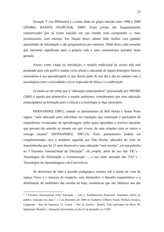 23
Geração Y (ou Millenials) é o nome dado ao grupo nascido entre 1980 e 2000
(ZEMKE; RAINES; FILIPCZAK, 2000). Esses jovens são frequentemente
caracterizados por já terem nascido em um mundo com computador e, mais
recentemente, com internet. Em função disso, sabem lidar melhor com grandes
quantidades de informação e são pesquisadores por natureza. Além disso, cabe ressaltar
que encontrar significado para a própria vida é uma característica pulsante desta
geração.
Assim, como citado na introdução, o modelo tradicional de ensino não está
preparado para este perfil e muitas vezes afasta o educando de alguns princípios básicos
necessários à sua aprendizagem (e que fazem parte de seu dia a dia no contato com a
tecnologia) como a curiosidade, a livre expressão de idéias e a colaboração.
Levando-se em conta que a ―educação emancipadora‖ preconizada por FREIRE
(2005) é aquela que desenvolve o sujeito autônomo, consideramos que uma educação
emancipadora na formação para a ciência e a tecnologia se faça necessária.
HERNANDEZ (2007), citando os pensamentos de Bell Hooks e Sonia Nieto
sugere: ―uma educação para indivíduos em transição, que construam e participem de
experiências vivenciadas de aprendizagem, pelas quais aprendam a resolver questões
que possam dar sentido ao mundo em que vivem, de suas relações com os outros e
consigo mesmo‖ (HERNANDEZ, 2007:15). Estes pensamentos podem ser
complementados com a metáfora sugerida por Tião Rocha, educador do Vale do
Jequitinhonha que há 12 anos desenvolve uma educação ―sem escolas‖, em sua palestra
no I Encontro Internacional de Educação9
: ele propõe, além do uso das TIC‘s –
Tecnologias da Informação e Comunicação –, o uso mais animado das TAC‘s –
Tecnologias da Aprendizagem e da Convivência.
Se deixarmos de lado a questão pedagógica, mesmo sob o ponto de vista do
espaço físico e a maneira de ocupá-lo, suas dimensões, o desenho arquitetônico e a
distribuição do mobiliário das escolas de hoje, constata-se que são idênticos aos das
9
I Encontro Internacional sobre Educação – Arte e Analfabetismo Funcional. Seminário aberto ao
público realizado nos dias 1 e 2 de dezembro de 2008 no Auditório Gilberto Freyre (Palácio Gustavo
Capanema - Rua da Imprensa 16, Centro – Rio de Janeiro / Brasil). Tião participou da Mesa III:
Quebrando Modelos – Interações Horizontais, no dia 01 de dezembro as 15:00.
 