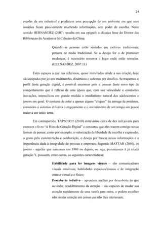24
escolas da era industrial e produzem uma percepção de um ambiente em que seus
usuários ficam passivamente recebendo informações, sem poder de escolha. Neste
sentido HERNANDEZ (2007) ressalta em sua epígrafe a clássica frase do Diretor das
Bibliotecas da Academia de Ciências da China:
Quando as pessoas estão sentadas em cadeiras tradicionais,
pensam de modo tradicional. Se o desejo for o de promover
mudanças, é necessário remover o lugar onde estão sentadas.
(HERNANDEZ, 2007:11)
Estes espaços a que nos referimos, quase inalterados desde a sua criação, hoje
são ocupados por jovens multitarefas, dinâmicos e sedentos por desafios. Se traçarmos o
perfil desta geração digital, é possível encontrar prós e contras deste novo tipo de
comportamento que é reflexo de uma época que, com sua velocidade e constantes
inovações, intensificou em grande medida o imediatismo natural dos adolescentes e
jovens em geral. O costume de estar a apenas alguns ―cliques‖ da entrega de produtos,
conteúdos e sistemas dificulta o engajamento e o investimento de um tempo um pouco
maior a um único tema.
Em contrapartida, TAPSCOTT (2010) entrevistou cerca de dez mil jovens para
escrever o livro ―A Hora da Geração Digital‖ e constatou que eles trazem consigo novas
formas de pensar, como por exemplo, a valorização da liberdade de escolha e expressão,
o gosto pela customização e colaboração, o desejo por buscar novas informações e a
importância dada à integridade de pessoas e empresas. Segundo MATTAR (2010), os
jovens - aqueles que nasceram em 1980 ou depois, ou seja, pertencentes à já citada
geração Y, possuem, entre outras, as seguintes características:
Habilidade para ler imagens visuais – são comunicadores
visuais intuitivos; habilidades espaciais/visuais e de integração
entre o virtual e o físico;
Descoberta indutiva – aprendem melhor por descoberta do que
ouvindo; desdobramento da atenção – são capazes de mudar sua
atenção rapidamente de uma tarefa para outra, e podem escolher
não prestar atenção em coisas que não lhes interessam;
 
